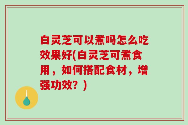 白灵芝可以煮吗怎么吃效果好(白灵芝可煮食用，如何搭配食材，增强功效？)