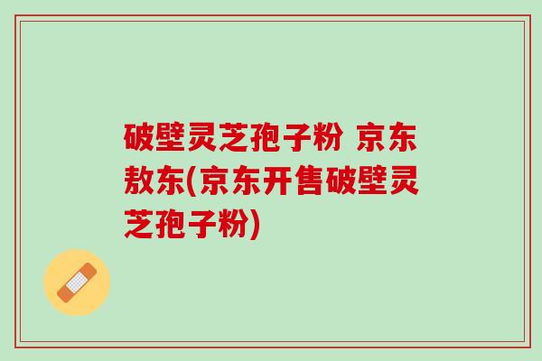 破壁灵芝孢子粉 京东敖东(京东开售破壁灵芝孢子粉)