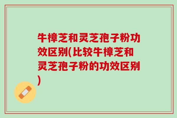 牛樟芝和灵芝孢子粉功效区别(比较牛樟芝和灵芝孢子粉的功效区别)