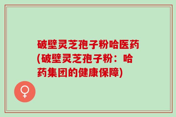 破壁灵芝孢子粉哈医药(破壁灵芝孢子粉:哈药集团的健康保障) 破壁灵芝孢子粉哈医药(破壁灵芝孢子粉:哈药集团的健康保障)