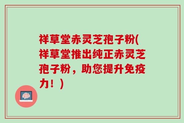 祥草堂赤灵芝孢子粉(祥草堂推出纯正赤灵芝孢子粉，助您提升免疫力！)