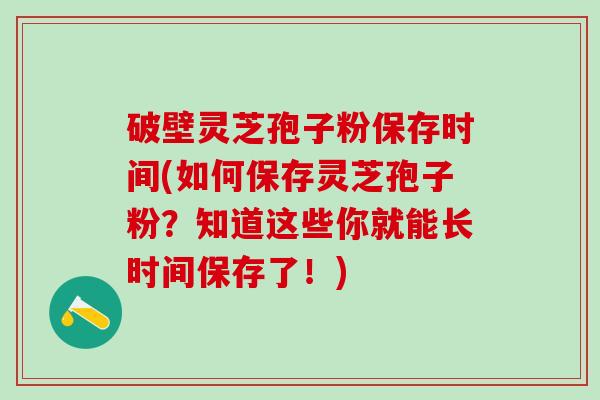 破壁灵芝孢子粉保存时间(如何保存灵芝孢子粉？知道这些你就能长时间保存了！)