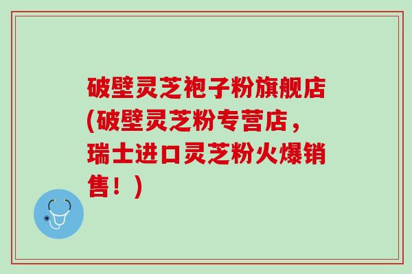 破壁灵芝袍子粉旗舰店(破壁灵芝粉专营店，瑞士进口灵芝粉火爆销售！)
