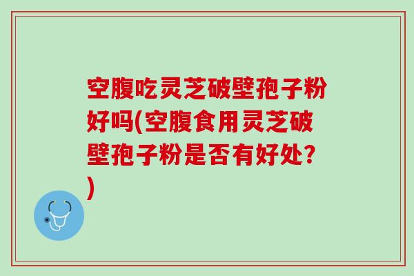 空腹吃灵芝破壁孢子粉好吗(空腹食用灵芝破壁孢子粉是否有好处?) 空腹吃灵芝破壁孢子粉好吗(空腹食用灵芝破壁孢子粉是否有好处?)