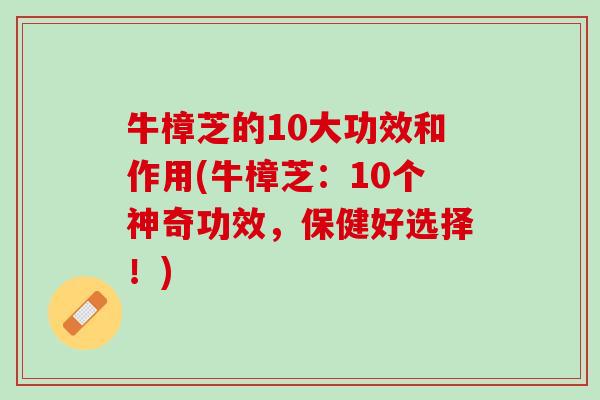 牛樟芝的10大功效和作用(牛樟芝：10个神奇功效，保健好选择！)