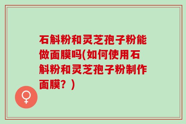 石斛粉和灵芝孢子粉能做面膜吗(如何使用石斛粉和灵芝孢子粉制作面膜？)