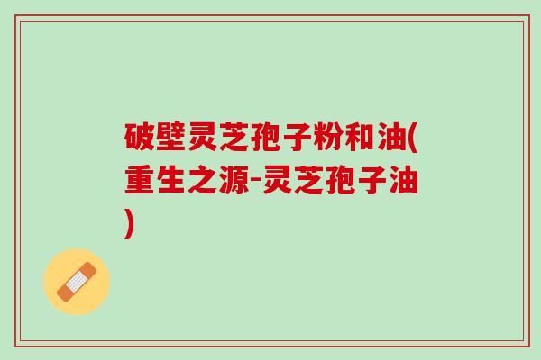 破壁灵芝孢子粉和油(重生之源-灵芝孢子油)