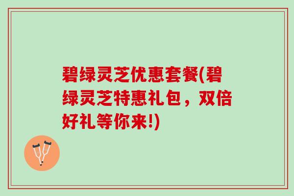 碧绿灵芝优惠套餐(碧绿灵芝特惠礼包，双倍好礼等你来!)