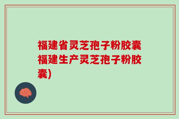 福建省灵芝孢子粉胶囊福建生产灵芝孢子粉胶囊)