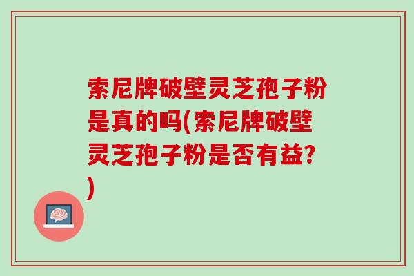 索尼牌破壁灵芝孢子粉是真的吗(索尼牌破壁灵芝孢子粉是否有益？)