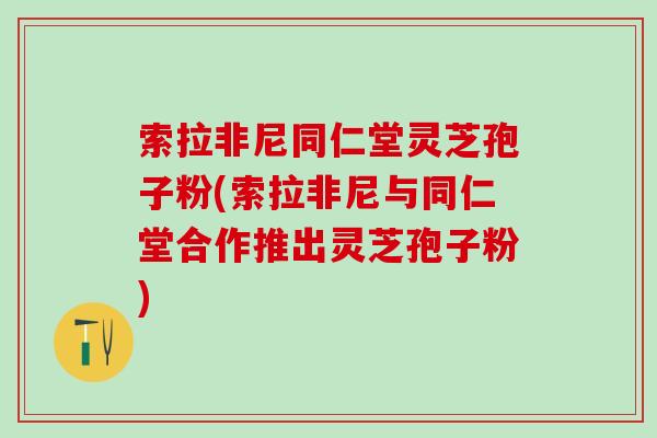 索拉非尼同仁堂灵芝孢子粉(索拉非尼与同仁堂合作推出灵芝孢子粉)