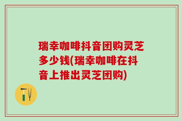 瑞幸咖啡抖音团购灵芝多少钱(瑞幸咖啡在抖音上推出灵芝团购)