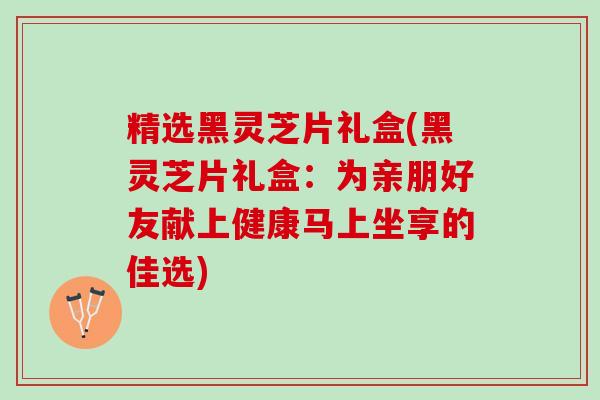 精选黑灵芝片礼盒(黑灵芝片礼盒：为亲朋好友献上健康马上坐享的佳选)