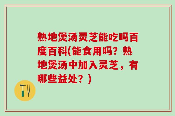 熟地煲汤灵芝能吃吗百度百科(能食用吗？熟地煲汤中加入灵芝，有哪些益处？)
