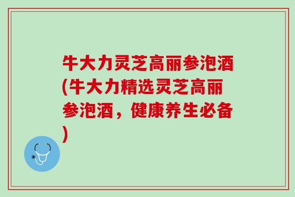 牛大力灵芝高丽参泡酒(牛大力精选灵芝高丽参泡酒，健康养生必备)
