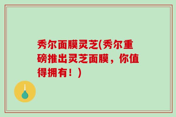 秀尔面膜灵芝(秀尔重磅推出灵芝面膜，你值得拥有！)