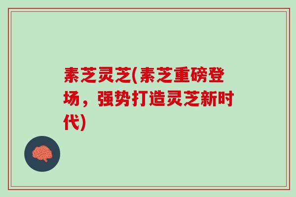 素芝灵芝(素芝重磅登场,强势打造灵芝新时代) 素芝灵芝(素芝重磅登场,强势打造灵芝新时代)