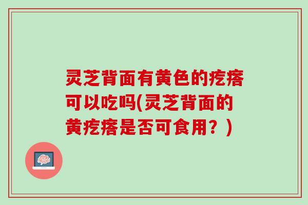 灵芝背面有黄色的疙瘩可以吃吗(灵芝背面的黄疙瘩是否可食用？)