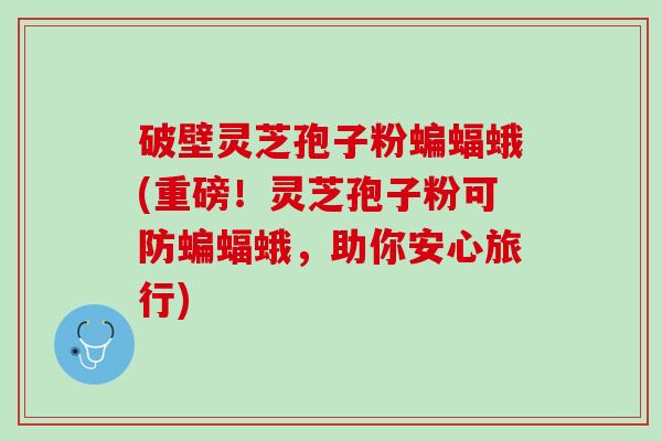 破壁灵芝孢子粉蝙蝠蛾(重磅！灵芝孢子粉可防蝙蝠蛾，助你安心旅行)