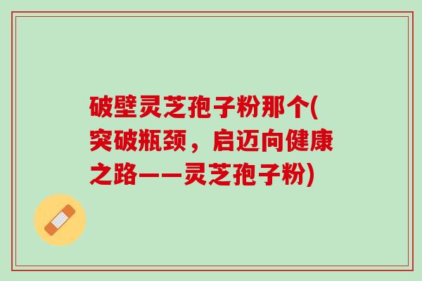 破壁灵芝孢子粉那个(突破瓶颈，启迈向健康之路——灵芝孢子粉)