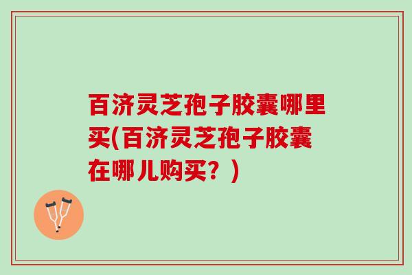 百济灵芝孢子胶囊哪里买(百济灵芝孢子胶囊在哪儿购买？)
