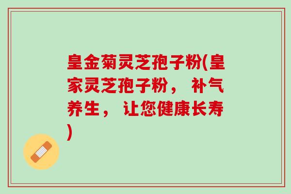 皇金菊灵芝孢子粉(皇家灵芝孢子粉， 补气养生， 让您健康长寿)