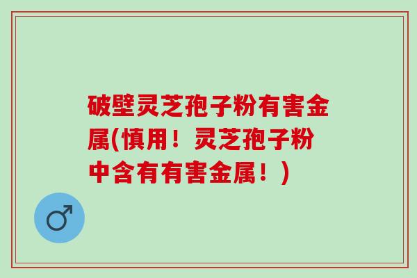 破壁灵芝孢子粉有害金属(慎用！灵芝孢子粉中含有有害金属！)