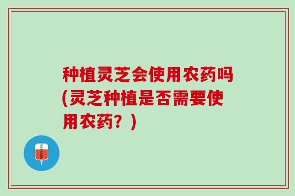 种植灵芝会使用农药吗(灵芝种植是否需要使用农药？)