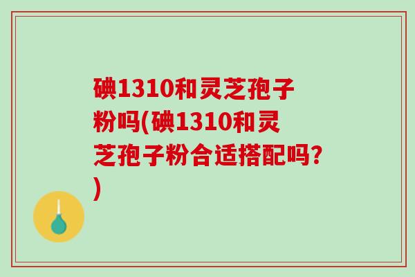 碘1310和灵芝孢子粉吗(碘1310和灵芝孢子粉合适搭配吗？)