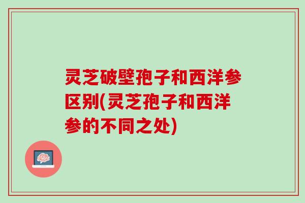 灵芝破壁孢子和西洋参区别(灵芝孢子和西洋参的不同之处)