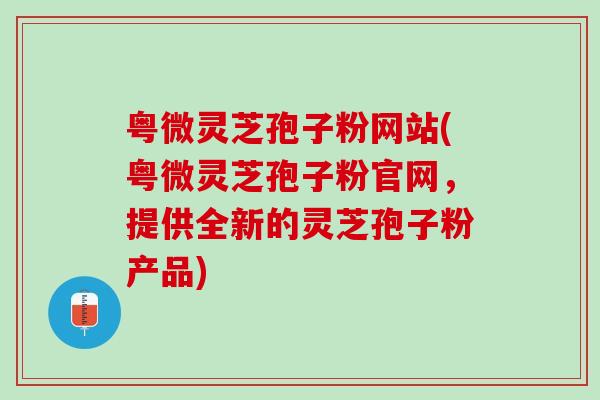 粤微灵芝孢子粉网站(粤微灵芝孢子粉官网，提供全新的灵芝孢子粉产品)