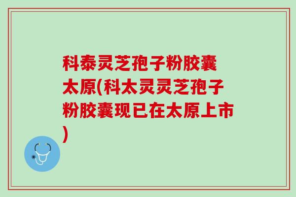 科泰灵芝孢子粉胶囊 太原(科太灵灵芝孢子粉胶囊现已在太原上市)