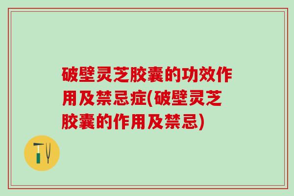 破壁灵芝胶囊的功效作用及禁忌症(破壁灵芝胶囊的作用及禁忌)