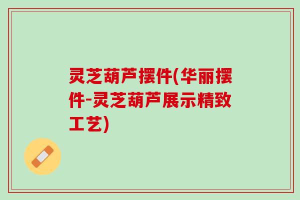 灵芝葫芦摆件(华丽摆件-灵芝葫芦展示精致工艺) 灵芝葫芦摆件(华丽摆件-灵芝葫芦展示精致工艺)