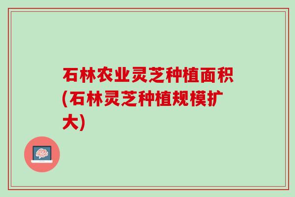石林农业灵芝种植面积(石林灵芝种植规模扩大)