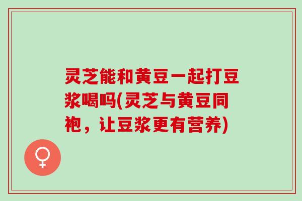 灵芝能和黄豆一起打豆浆喝吗(灵芝与黄豆同袍，让豆浆更有营养)