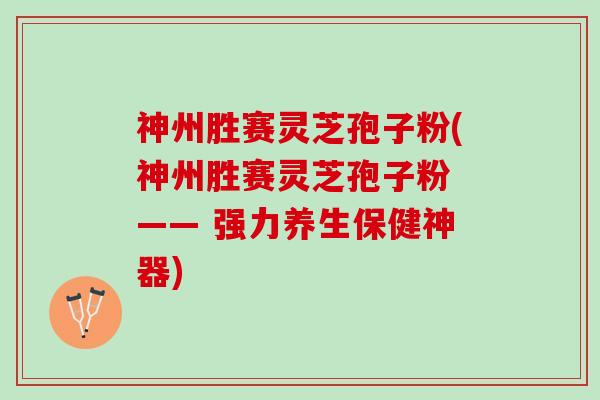 神州胜赛灵芝孢子粉(神州胜赛灵芝孢子粉 —— 强力养生保健神器)