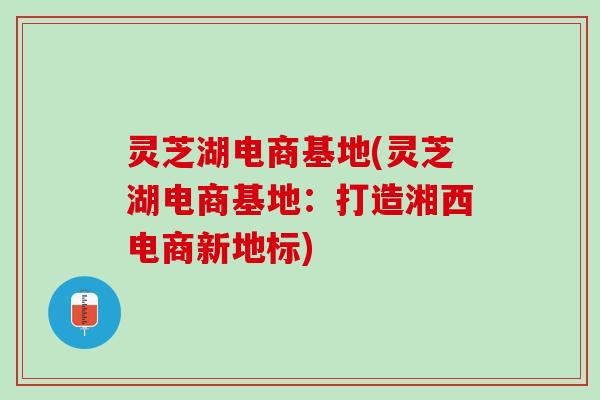 灵芝湖电商基地(灵芝湖电商基地：打造湘西电商新地标)