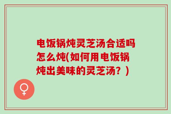 电饭锅炖灵芝汤合适吗怎么炖(如何用电饭锅炖出美味的灵芝汤？)