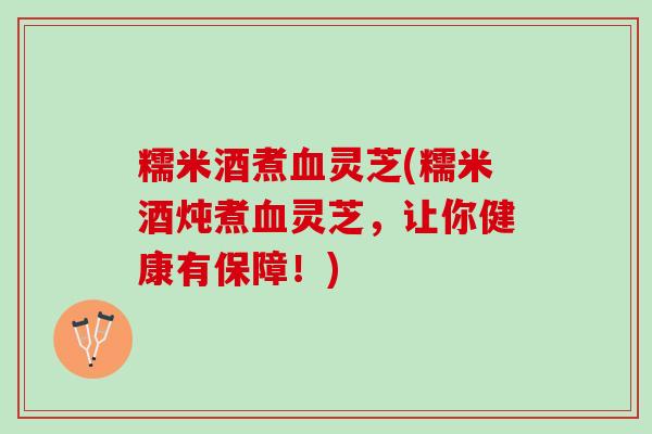 糯米酒煮血灵芝(糯米酒炖煮血灵芝，让你健康有保障！)