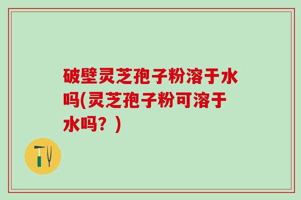 破壁灵芝孢子粉溶于水吗(灵芝孢子粉可溶于水吗？)