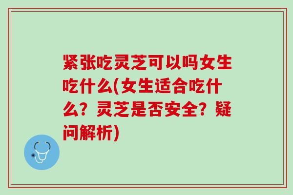 紧张吃灵芝可以吗女生吃什么(女生适合吃什么？灵芝是否安全？疑问解析)