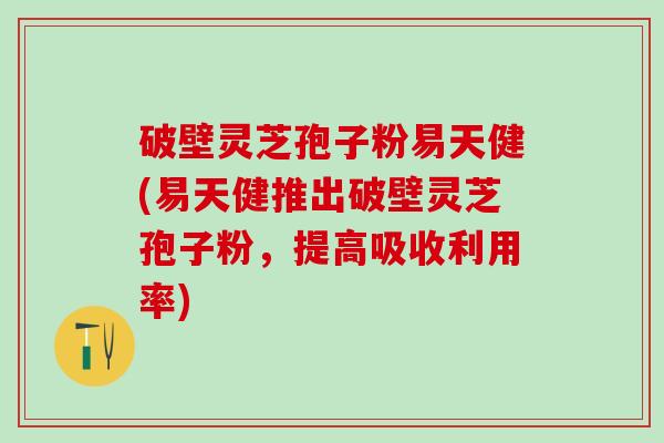 破壁灵芝孢子粉易天健(易天健推出破壁灵芝孢子粉，提高吸收利用率)