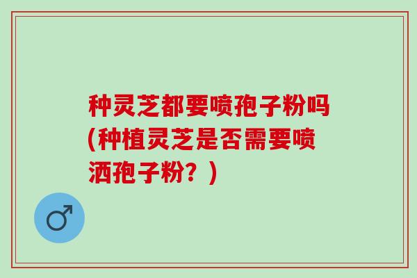 种灵芝都要喷孢子粉吗(种植灵芝是否需要喷洒孢子粉?) 种灵芝都要喷孢子粉吗(种植灵芝是否需要喷洒孢子粉?)