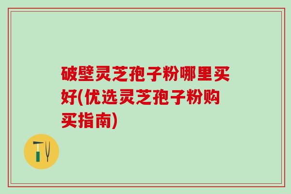 破壁灵芝孢子粉哪里买好(优选灵芝孢子粉购买指南) 破壁灵芝孢子粉哪里买好(优选灵芝孢子粉购买指南)