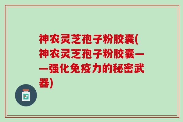 神农灵芝孢子粉胶囊(神农灵芝孢子粉胶囊——强化免疫力的秘密武器)