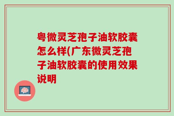 粤微灵芝孢子油软胶囊怎么样(广东微灵芝孢子油软胶囊的使用效果说明 粤微灵芝孢子油软胶囊怎么样(广东微灵芝孢子油软胶囊的使用效果说明