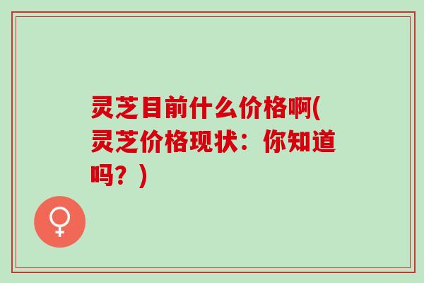 灵芝目前什么价格啊(灵芝价格现状：你知道吗？)