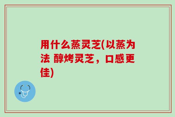 用什么蒸灵芝(以蒸为法 醇烤灵芝，口感更佳)