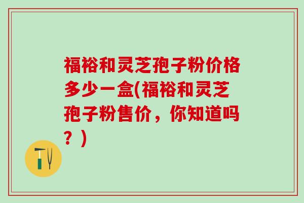 福裕和灵芝孢子粉价格多少一盒(福裕和灵芝孢子粉售价，你知道吗？)